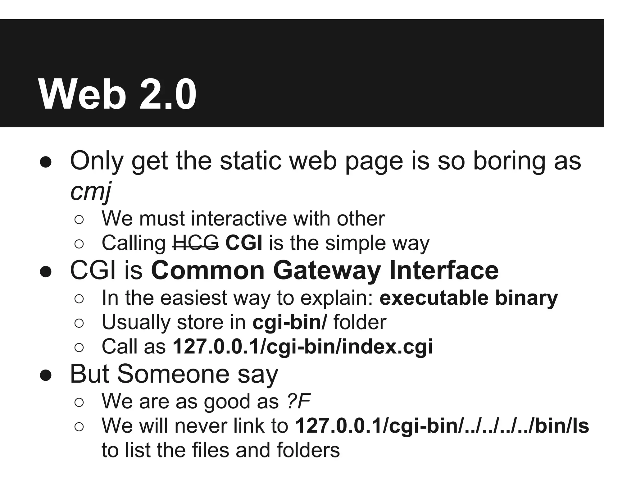 Web 2.0
● Only get the static web page is so boring as
  cmj
  ○ We must interactive with other
  ○ Calling HCG CGI is the simple way
● CGI is Common Gateway Interface
  ○ In the easiest way to explain: executable binary
  ○ Usually store in cgi-bin/ folder
  ○ Call as 127.0.0.1/cgi-bin/index.cgi
● But Someone say
  ○ We are as good as ?F
  ○ We will never link to 127.0.0.1/cgi-bin/../../../../bin/ls
    to list the files and folders
 