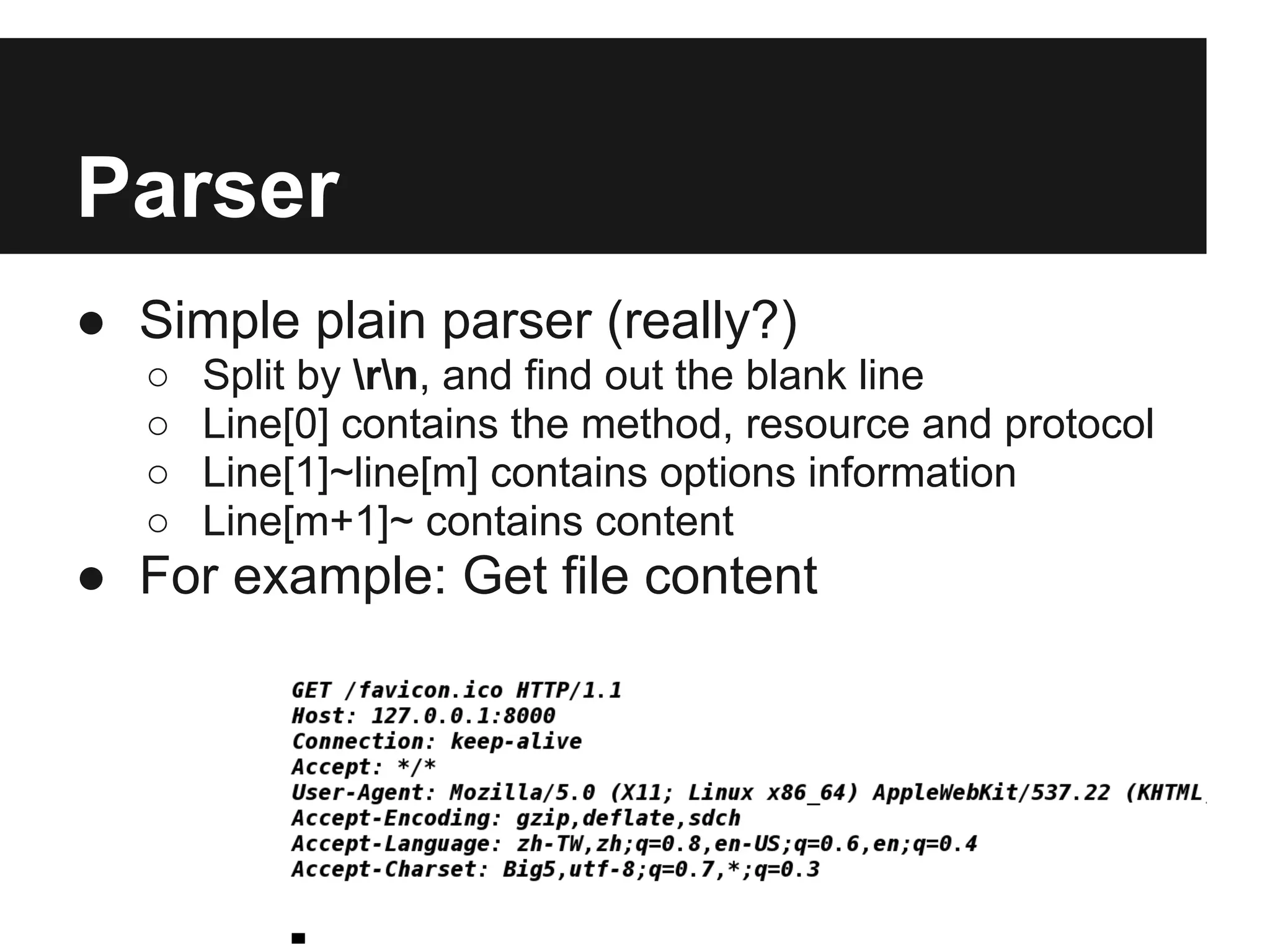 Parser
● Simple plain parser (really?)
   ○   Split by rn, and find out the blank line
   ○   Line[0] contains the method, resource and protocol
   ○   Line[1]~line[m] contains options information
   ○   Line[m+1]~ contains content
● For example: Get file content
 