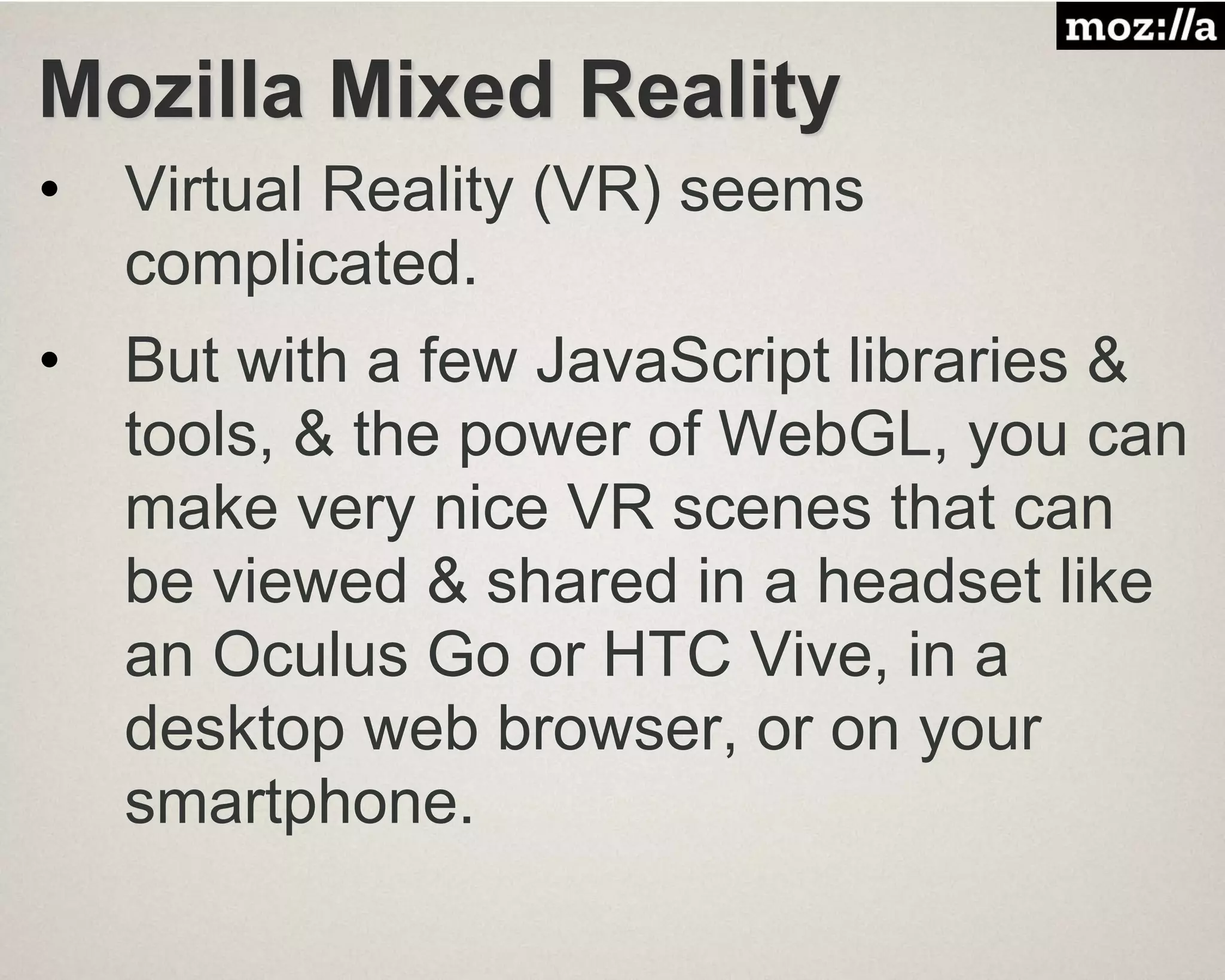 Mozilla Mixed Reality
• Virtual Reality (VR) seems
complicated.
• But with a few JavaScript libraries &
tools, & the power of WebGL, you can
make very nice VR scenes that can
be viewed & shared in a headset like
an Oculus Go or HTC Vive, in a
desktop web browser, or on your
smartphone.
 