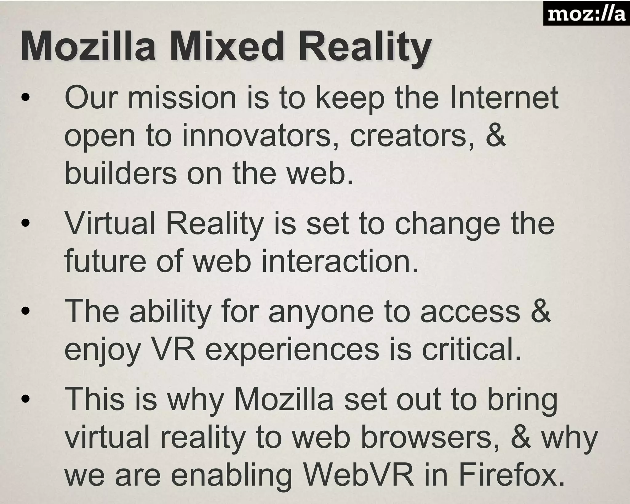 Mozilla Mixed Reality
• Our mission is to keep the Internet
open to innovators, creators, &
builders on the web.
• Virtual Reality is set to change the
future of web interaction.
• The ability for anyone to access &
enjoy VR experiences is critical.
• This is why Mozilla set out to bring
virtual reality to web browsers, & why
we are enabling WebVR in Firefox.
 
