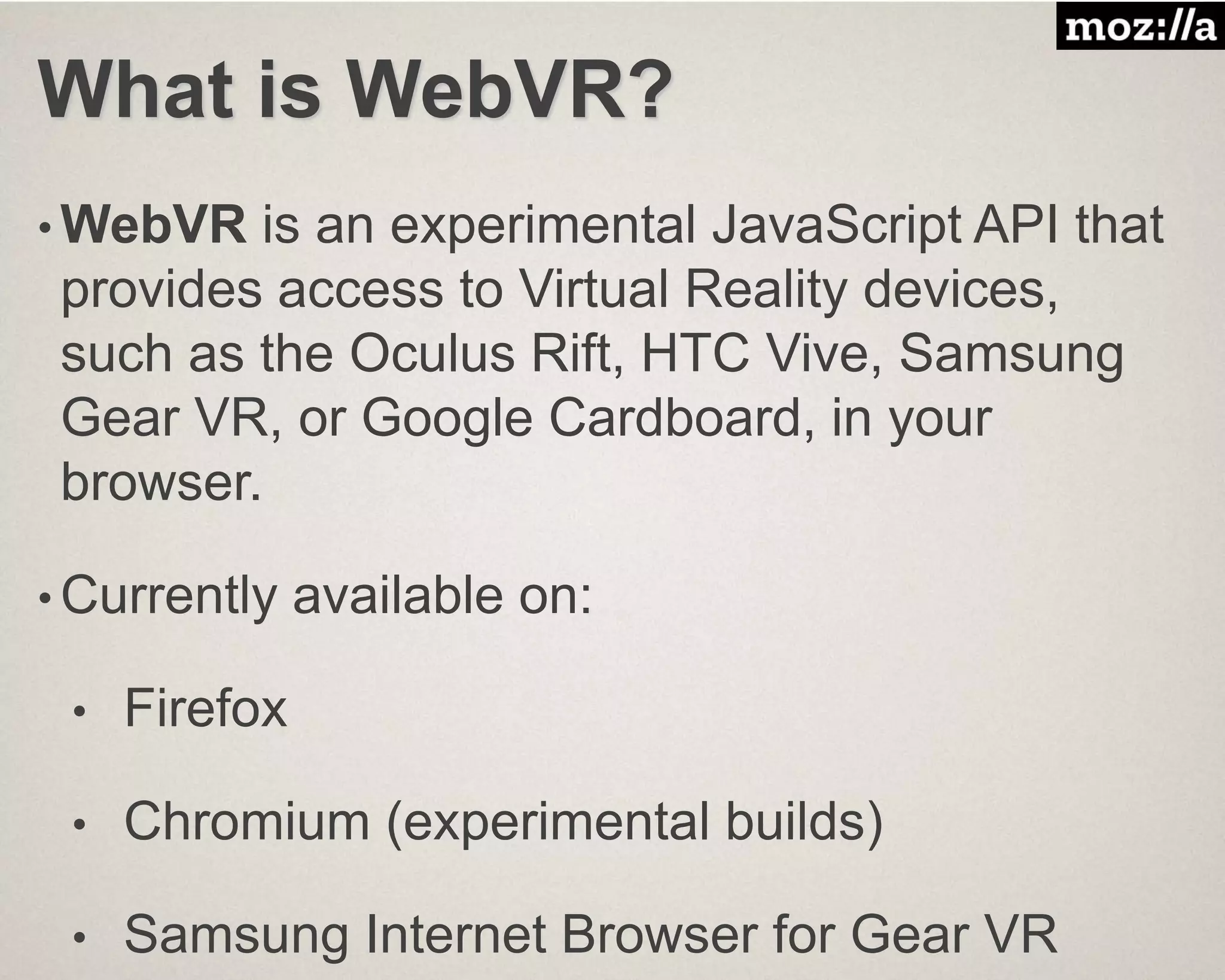 What is WebVR?
• WebVR is an experimental JavaScript API that
provides access to Virtual Reality devices,
such as the Oculus Rift, HTC Vive, Samsung
Gear VR, or Google Cardboard, in your
browser.
• Currently available on:
• Firefox
• Chromium (experimental builds)
• Samsung Internet Browser for Gear VR
 