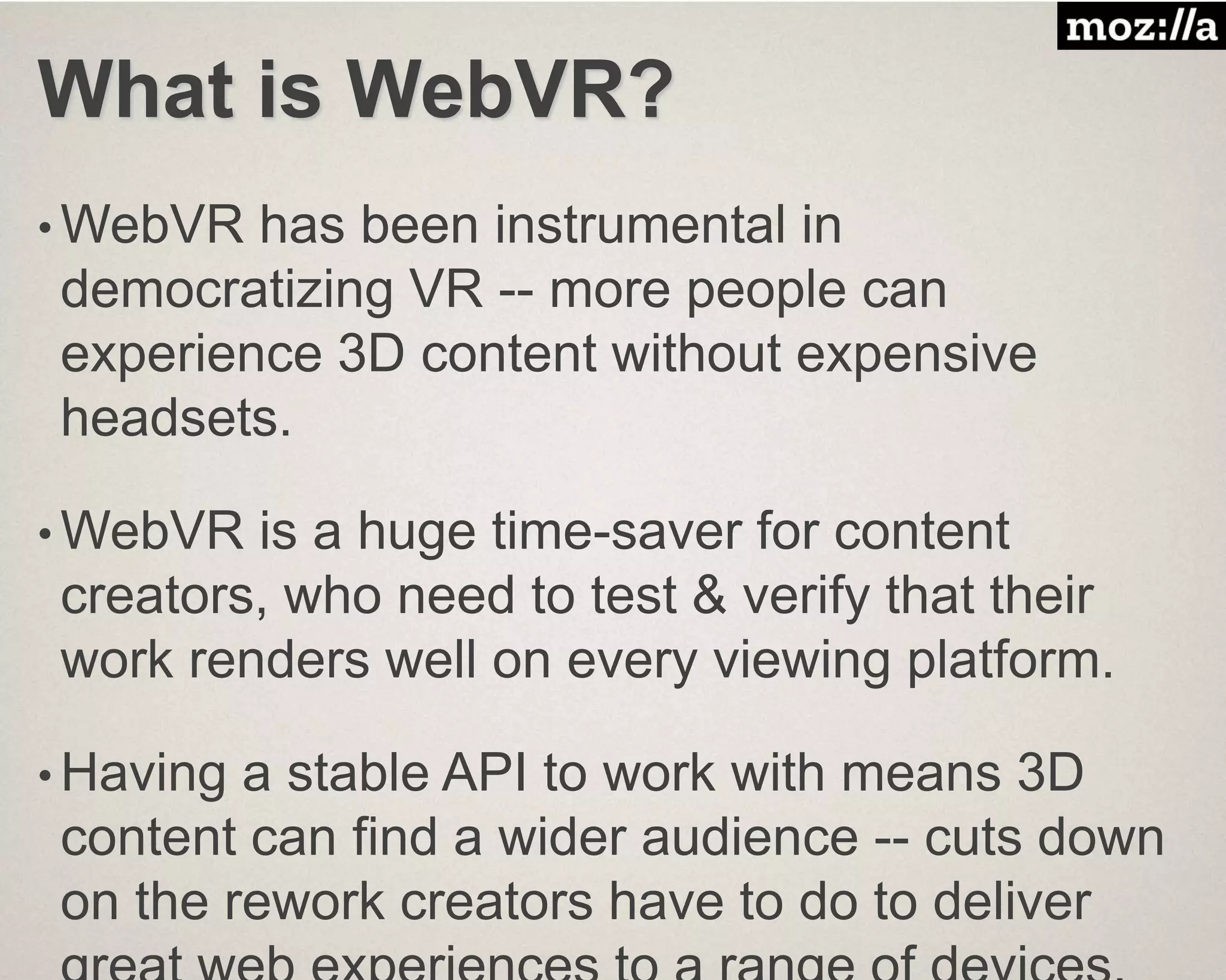 What is WebVR?
• WebVR has been instrumental in
democratizing VR -- more people can
experience 3D content without expensive
headsets.
• WebVR is a huge time-saver for content
creators, who need to test & verify that their
work renders well on every viewing platform.
• Having a stable API to work with means 3D
content can find a wider audience -- cuts down
on the rework creators have to do to deliver
 