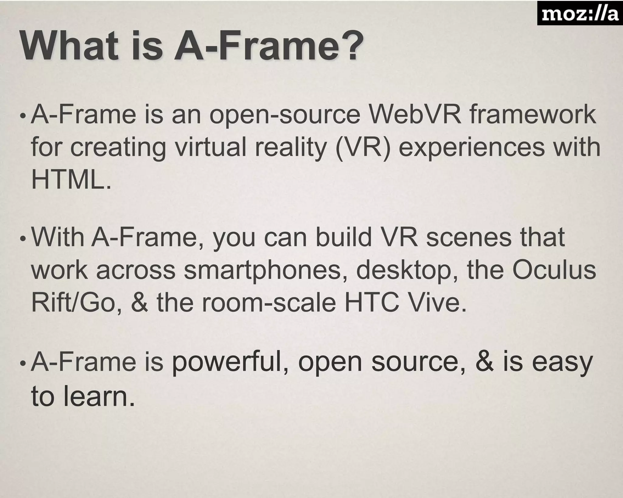 What is A-Frame?
• A-Frame is an open-source WebVR framework
for creating virtual reality (VR) experiences with
HTML.
• With A-Frame, you can build VR scenes that
work across smartphones, desktop, the Oculus
Rift/Go, & the room-scale HTC Vive.
• A-Frame is powerful, open source, & is easy
to learn.
 