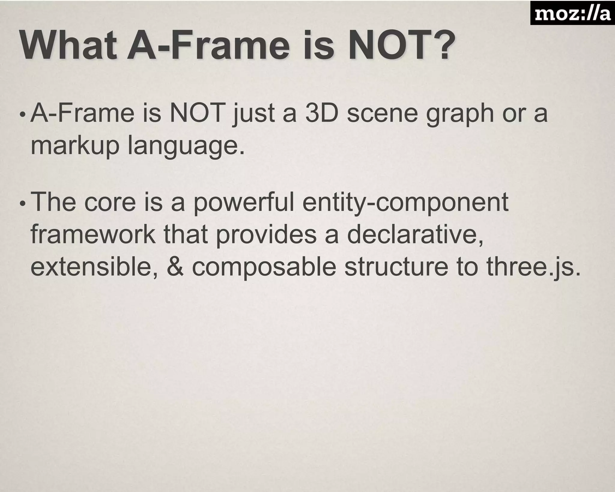 What A-Frame is NOT?
• A-Frame is NOT just a 3D scene graph or a
markup language.
• The core is a powerful entity-component
framework that provides a declarative,
extensible, & composable structure to three.js.
 
