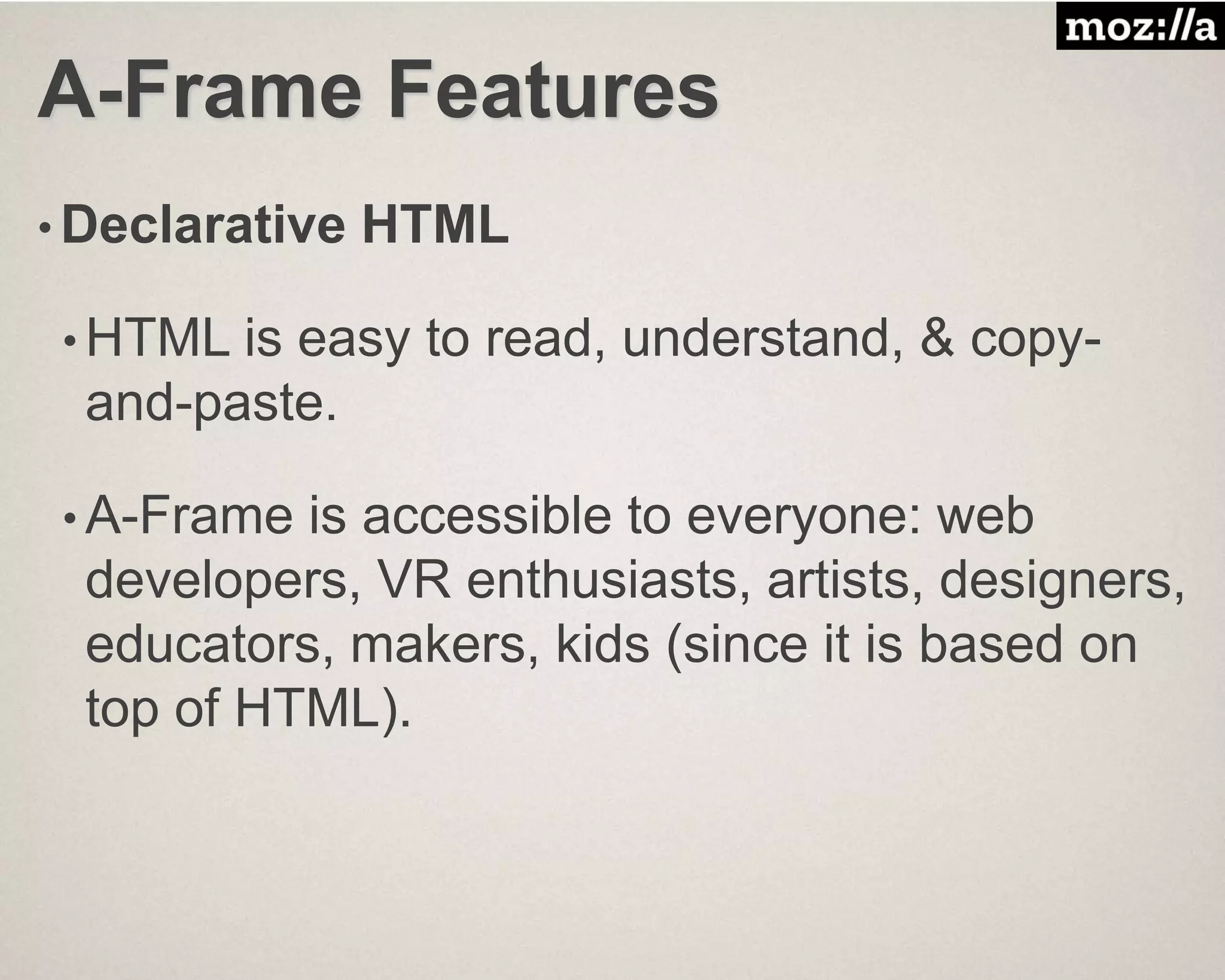A-Frame Features
• Declarative HTML
• HTML is easy to read, understand, & copy-
and-paste.
• A-Frame is accessible to everyone: web
developers, VR enthusiasts, artists, designers,
educators, makers, kids (since it is based on
top of HTML).
 
