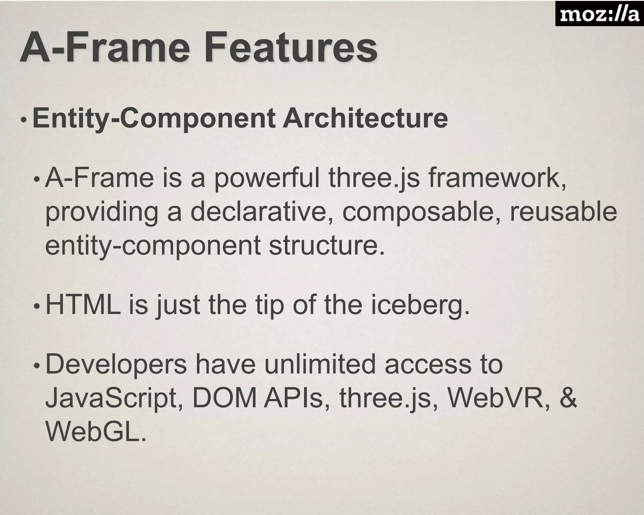 A-Frame Features
• Entity-Component Architecture
• A-Frame is a powerful three.js framework,
providing a declarative, composable, reusable
entity-component structure.
• HTML is just the tip of the iceberg.
• Developers have unlimited access to
JavaScript, DOM APIs, three.js, WebVR, &
WebGL.
 