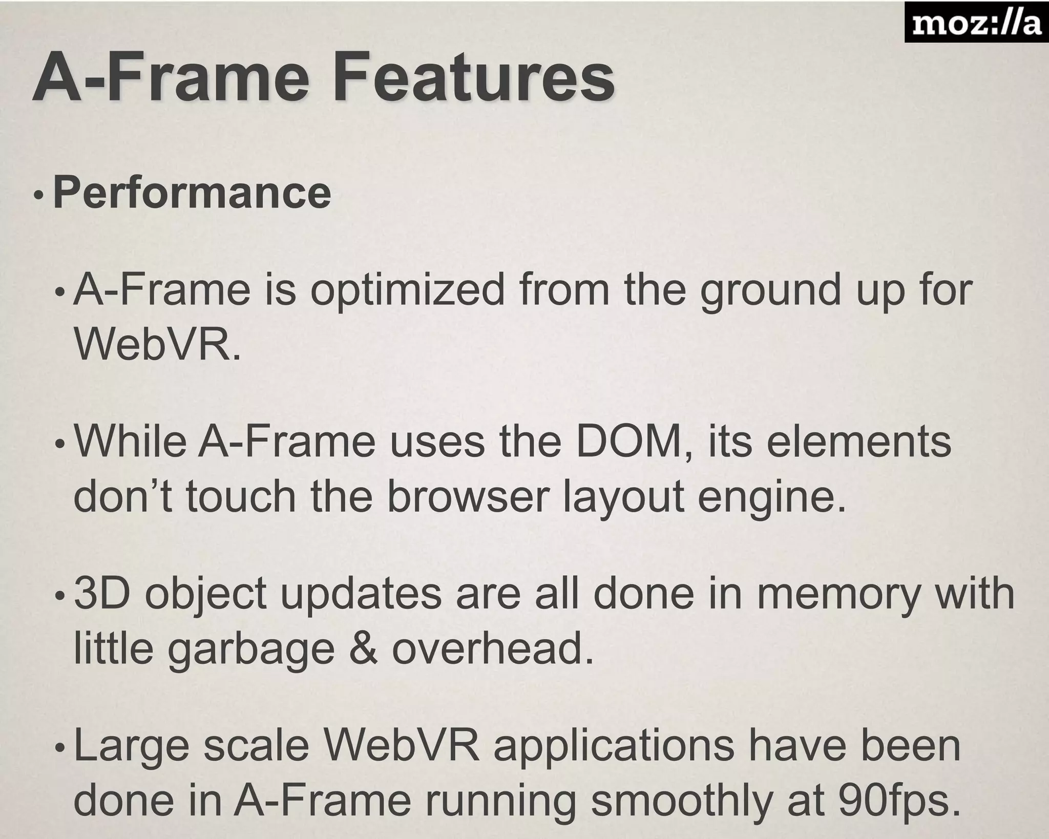 A-Frame Features
• Performance
• A-Frame is optimized from the ground up for
WebVR.
• While A-Frame uses the DOM, its elements
don’t touch the browser layout engine.
• 3D object updates are all done in memory with
little garbage & overhead.
• Large scale WebVR applications have been
done in A-Frame running smoothly at 90fps.
 