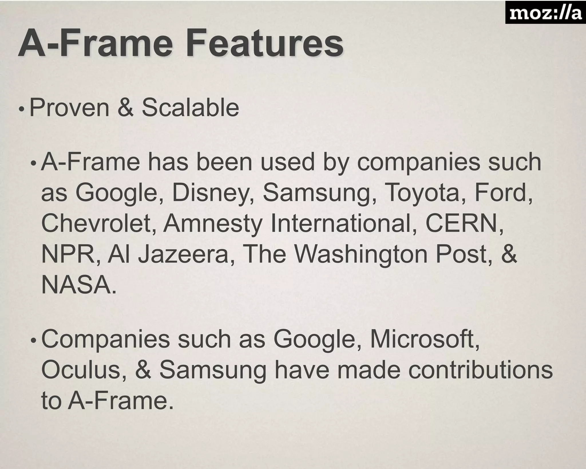 A-Frame Features
• Proven & Scalable
• A-Frame has been used by companies such
as Google, Disney, Samsung, Toyota, Ford,
Chevrolet, Amnesty International, CERN,
NPR, Al Jazeera, The Washington Post, &
NASA.
• Companies such as Google, Microsoft,
Oculus, & Samsung have made contributions
to A-Frame.
 