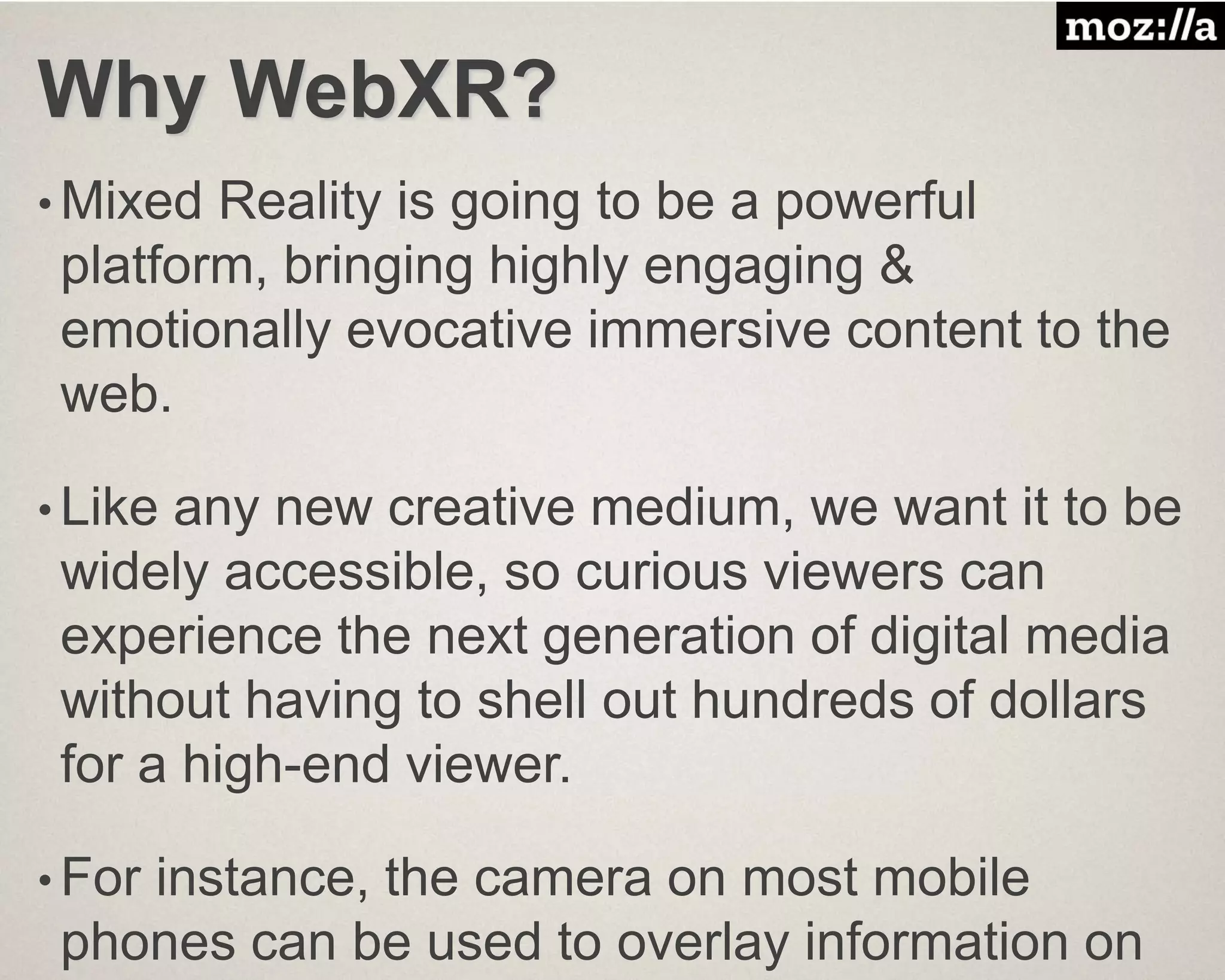 Why WebXR?
• Mixed Reality is going to be a powerful
platform, bringing highly engaging &
emotionally evocative immersive content to the
web.
• Like any new creative medium, we want it to be
widely accessible, so curious viewers can
experience the next generation of digital media
without having to shell out hundreds of dollars
for a high-end viewer.
• For instance, the camera on most mobile
phones can be used to overlay information on
 