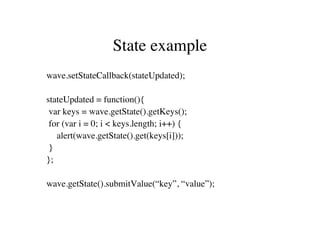 State example
wave.setStateCallback(stateUpdated);

stateUpdated = function(){
 var keys = wave.getState().getKeys();
 for (var i = 0; i < keys.length; i++) {
   alert(wave.getState().get(keys[i]));
 }
};

wave.getState().submitValue(“key”, “value”);
 