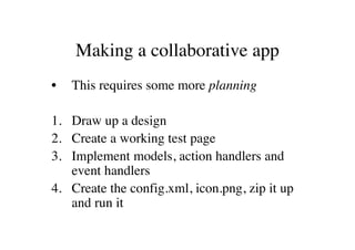 Making a collaborative app
•   This requires some more planning

1. Draw up a design
2. Create a working test page
3. Implement models, action handlers and
   event handlers
4. Create the config.xml, icon.png, zip it up
   and run it
 