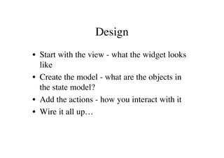Design
• Start with the view - what the widget looks
  like
• Create the model - what are the objects in
  the state model?
• Add the actions - how you interact with it
• Wire it all up…
 