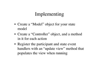 Implementing
• Create a “Model” object for your state
  model
• Create a “Controller” object, and a method
  in it for each action
• Register the participant and state event
  handlers with an “update view” method that
  populates the view when running
 