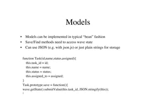 Models
•       Models can be implemented in typical “bean” fashion
•       Save/Find methods need to access wave state
•       Can use JSON (e.g. with json.js) or just plain strings for storage

    function Task(id,name,status,assigned){
      this.task_id = id;
      this.name = name;
      this.status = status;
      this.assigned_to = assigned;
    }
    Task.prototype.save = function(){
    wave.getState().submitValue(this.task_id, JSON.stringify(this));
    }
 