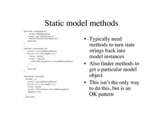 Static model methods
Task.create = function(json){
      var obj = JSON.parse(json);
     var task = new Task(obj.task_id,
      obj.name,obj.status,obj.assigned_to);
    return task;
                                                                   • Typically need
}
                                                                     methods to turn state
Task.find = function(task_id){
    var keys = wave.getState().getKeys();
    for (var i = 0; i < keys.length; i++) {
                                                                     strings back into
       var key = keys[i];
       if (key == task_id){
                                                                     model instances
          return Task.create(task_id, wave.getState().get(key));

    }
       }                                                           • Also finder methods to
}
    return null;
                                                                     get a particular model
Task.findAll = function(){                                           object
  var tasks = {};
     var keys = wave.getState().getKeys();
     for (var i = 0; i < keys.length; i++) {                       • This isn’t the only way
     var key = keys[i];
     var task = Task.create(key, wave.getState().get(key));
     tasks[key] = task;
                                                                     to do this, but is an
  }
  return tasks;
                                                                     OK pattern
}
 