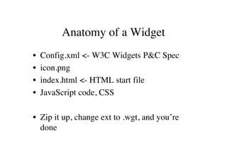 Anatomy of a Widget
•   Config.xml <- W3C Widgets P&C Spec
•   icon.png
•   index.html <- HTML start file
•   JavaScript code, CSS

• Zip it up, change ext to .wgt, and you’re
  done
 