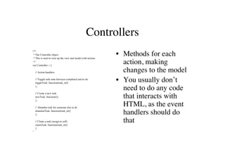 Controllers
/**
 * The Controller object
 * This is used to wire up the view and model with actions
                                                             • Methods for each
 */
var Controller = {
                                                               action, making
    // Action handlers                                         changes to the model
    // Toggle task state between completed and to-do
    toggleTask: function(task_id){
                                                             • You usually don’t
    },
                                                               need to do any code
    // Create a new task
    newTask: function(){
    },
                                                               that interacts with
    // Abandon task for someone else to do
                                                               HTML, as the event
    abandonTask: function(task_id){
    },                                                         handlers should do
    // Claim a task (assign to self)
    claimTask: function(task_id){
                                                               that
    }
}
 