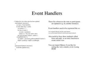 Event Handlers
// Update the view when state has been updated               These fire whenever the state or participants
   stateUpdated: function(){                                    are updated (e.g. by another instance).
      var tasks = Task.findAll();
      if (tasks && tasks != null){
         var tasklist = "";                                  Event handlers need to be registered like so:
         for (key in tasks) {
            var task = tasks[key];                           wave.setStateCallback(Controller.stateUpdated);
                                                             wave.setParticipantCallback(Controller.participantsUpdated);
            tasklist += // the task stuff to show
         dwr.util.setValue("tasklist", tasklist, {
       escapeHtml:false });                                  Also useful to have these methods called
         var objDiv = document.getElementById("tasklist");       from onLoad() in an init() function to
         objDiv.scrollTop = objDiv.scrollHeight;                 create initial view
      }
   },
   participantsUpdated: function(){                          You can import JQuery if you like for
      Controller.updateUser();                                  setting the view content, or do it using
   }                                                            DOM
 