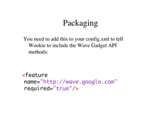 Packaging
You need to add this to your config.xml to tell
 Wookie to include the Wave Gadget API
 methods:



<feature
 name="http://wave.google.com"
 required="true"/>
 