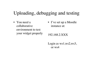 Uploading, debugging and testing
• You need a             • I’ve set up a Moodle
  collaborative            instance at:
  environment to test
  your widget properly   192.168.2.XXX

                         Login as ws1,ws2,ws3,
                           or ws4
 