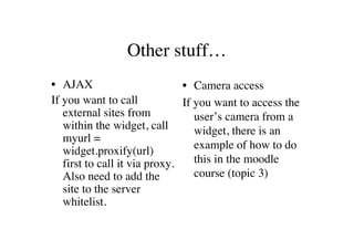 Other stuff…
• AJAX                         • Camera access
If you want to call            If you want to access the
   external sites from            user’s camera from a
   within the widget, call        widget, there is an
   myurl =
                                  example of how to do
   widget.proxify(url)
   first to call it via proxy.    this in the moodle
   Also need to add the           course (topic 3)
   site to the server
   whitelist.
 