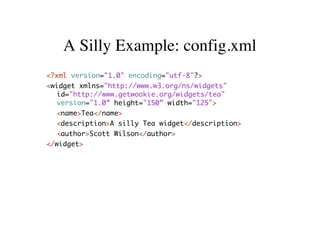 A Silly Example: config.xml
<?xml version="1.0" encoding="utf-8"?>
<widget xmlns="http://www.w3.org/ns/widgets"
   id="http://www.getwookie.org/widgets/tea"
   version="1.0” height="150” width="125">
  <name>Tea</name>
  <description>A silly Tea widget</description>
   <author>Scott Wilson</author>
</widget>
 