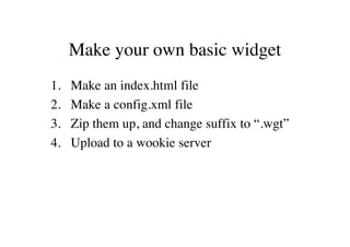 Make your own basic widget
1.   Make an index.html file
2.   Make a config.xml file
3.   Zip them up, and change suffix to “.wgt”
4.   Upload to a wookie server
 