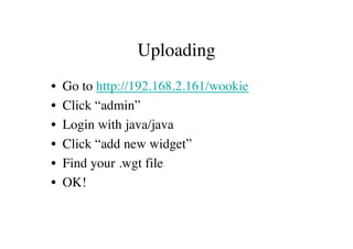 Uploading
•   Go to http://192.168.2.161/wookie
•   Click “admin”
•   Login with java/java
•   Click “add new widget”
•   Find your .wgt file
•   OK!
 