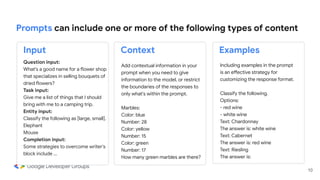 Add contextual information in your
prompt when you need to give
information to the model, or restrict
the boundaries of the responses to
only what's within the prompt.
Marbles:
Color: blue
Number: 28
Color: yellow
Number: 15
Color: green
Number: 17
How many green marbles are there?
Including examples in the prompt
is an effective strategy for
customizing the response format.
Classify the following.
Options:
- red wine
- white wine
Text: Chardonnay
The answer is: white wine
Text: Cabernet
The answer is: red wine
Text: Riesling
The answer is:
10
Prompts can include one or more of the following types of content
Question input:
What's a good name for a flower shop
that specializes in selling bouquets of
dried flowers?
Task input:
Give me a list of things that I should
bring with me to a camping trip.
Entity input:
Classify the following as [large, small].
Elephant
Mouse
Completion input:
Some strategies to overcome writer's
block include …
Input Context Examples
 