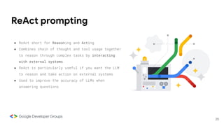 ReAct prompting
25
● ReAct short for Reasoning and Acting
● Combines chain of thought and tool usage together
to reason through complex tasks by interacting
with external systems
● ReAct is particularly useful if you want the LLM
to reason and take action on external systems
● Used to improve the accuracy of LLMs when
answering questions
 