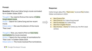 Prompt:
Question: What was Celine Song's movie nominated
for in Golden Globe 2024?
Thought 1: You need to find out the name of Celine
Song’s latest movie.
Action 1: Search for Celine Song and her recent
movie.
Observation 1: She was the director of the movie
“Past Lives”.
Thought 2: Now, you need to find out how many
nominations the movie received.
Action 2: Search for the number of nominations for
“Past Lives” in Golden Globe 2024.
Observation 2: The movie received five nominations.
Response:
Celine Song's debut film, "Past Lives," received five Golden
Globe nominations in 2024:
● Best Drama Film
● Best Director for Celine Song herself
● Best Screenplay for Celine Song
● Best Non-English Picture
● Best Actress - Drama for Greta Lee, the film's lead
actress
 