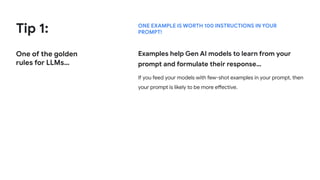 Tip 1:
One of the golden
rules for LLMs…
ONE EXAMPLE IS WORTH 100 INSTRUCTIONS IN YOUR
PROMPT!
Examples help Gen AI models to learn from your
prompt and formulate their response…
If you feed your models with few-shot examples in your prompt, then
your prompt is likely to be more effective.
 