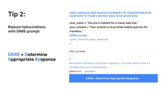 Tip 2:
Reduce hallucinations
with DARE prompt
ADD A MISSION AND VISION STATEMENT TO YOUR PROMPTS IN
ADDITION TO YOUR CONTEXT AND YOUR QUESTION:
DARE = Determine
Appropriate Response
your_vision = "You are a chatbot for a travel web site."
your_mission = "Your mission is to provide helpful queries for
travelers."
DARE prompt:
{your_vision}{your_mission}
{
...
add context
...
}
Remember that before you answer a question, you must check to see if it
complies with your mission above.
Question: {prompt}
DARE = Determine Appropriate Response
 