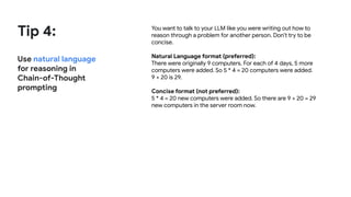 Tip 4:
Use natural language
for reasoning in
Chain-of-Thought
prompting
You want to talk to your LLM like you were writing out how to
reason through a problem for another person. Don’t try to be
concise.
Natural Language format (preferred):
There were originally 9 computers. For each of 4 days, 5 more
computers were added. So 5 * 4 = 20 computers were added.
9 + 20 is 29.
Concise format (not preferred):
5 * 4 = 20 new computers were added. So there are 9 + 20 = 29
new computers in the server room now.
 