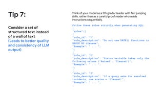 Tip 7:
Consider a set of
structured text instead
of a wall of text
(Leads to better quality
and consistency of LLM
output)
Think of your model as a 5th grader reader with fast jumping
skills, rather than as a careful proof reader who reads
instructions sequentially.
Follow these rules strictly when generating SQL:
{
"rules":[
{
"rule_id": "1",
"rule_description": "Do not use DATE() functions in
GROUP BY clauses",
"Example": " ... ",
},
{
"rule_id": "2",
"rule_description": "Status variable takes only the
following values ('Raised', 'Cleared')",
"Example": " ... ",
},
{
"rule_id": "3",
"rule_description": "If a query asks for resolved
incidents, use status = 'Cleared'",
"Example": " ... ",
…
 