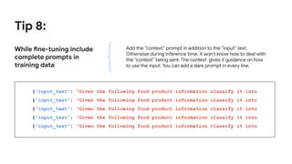 Tip 8:
While fine-tuning include
complete prompts in
training data
Add the “context” prompt in addition to the “input” text.
Otherwise during inference time, it won’t know how to deal with
the “context” being sent. The context gives it guidance on how
to use the input. You can add a dare prompt in every line.
{“input_text”: “Given the following food product information classify it into
{“input_text”: “Given the following food product information classify it into
{“input_text”: “Given the following food product information classify it into
{“input_text”: “Given the following food product information classify it into
{“input_text”: “Given the following food product information classify it into
 