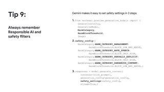 Tip 9:
Always remember
Responsible AI and
safety filters
Gemini makes it easy to set safety settings in 3 steps
1. from vertexai.preview.generative_models import (
GenerationConfig,
GenerativeModel,
HarmCategory,
HarmBlockThreshold,
Image)
2. safety_config={
HarmCategory.
HARM_CATEGORY_HARASSMENT:
HarmBlockThreshold.BLOCK_LOW_AND_ABOVE,
HarmCategory.
HARM_CATEGORY_HATE_SPEECH:
HarmBlockThreshold.BLOCK_ONLY_HIGH,
HarmCategory.
HARM_CATEGORY_SEXUALLY_EXPLICIT:
HarmBlockThreshold.BLOCK_ONLY_HIGH,
HarmCategory.
HARM_CATEGORY_DANGEROUS_CONTENT:
HarmBlockThreshold.BLOCK_LOW_AND_ABOVE,}
3. responses = model.generate_content(
contents=[nice_prompt],
generation_config=generation_config,
safety_settings=safety_config,
stream=True,)
 