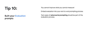 Tip 10:
Built your Evaluation
prompts
You cannot improve what you cannot measure!
Embed evaluation into your end-to-end prompting process
Test cases of adversarial prompting should be part of the
evaluation process.
 