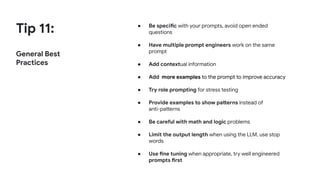 Tip 11:
General Best
Practices
● Be specific with your prompts, avoid open ended
questions
● Have multiple prompt engineers work on the same
prompt
● Add contextual information
● Add more examples to the prompt to improve accuracy
● Try role prompting for stress testing
● Provide examples to show patterns instead of
anti-patterns
● Be careful with math and logic problems
● Limit the output length when using the LLM, use stop
words
● Use fine tuning when appropriate, try well engineered
prompts first
 