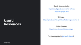 Useful
Resources
GenAI documentation
https://cloud.google.com/vertex-ai/docs
https://ai.google.dev/
Git Repo
https://github.com/GoogleCloudPlatform/generative-ai
Online Courses
https://www.cloudskillsboost.google
Try it out quickly in Vertex AI Studio!
Google Cloud
 