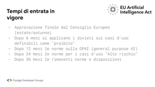 Tempi di entrata in
vigore
- Approvazione finale dal Consiglio Europeo
(estate/autunno)
- Dopo 6 mesi si applicano i divieti sui casi d’uso
definibili come “proibito”
- Dopo 12 mesi le norme sulla GPAI (general purpose AI)
- Dopo 24 mesi le norme per i casi d’uso “Alto rischio”
- Dopo 36 mesi le rimanenti norme e disposizioni
 