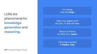 It’s raining
cats and dogs.
I have two apples and I
eat one. I’m left with one.
Paris is to France
as Tokyo is to Japan.
Pizza was invented
in Naples, Italy.
LLMs are
phenomenal for
knowledge
generation and
reasoning.
7
 