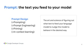 9
Prompt: the text you feed to your model
Prompt Design
(=Prompting)
(=Prompt Engineering)
(=Priming)
(=In-context learning):
The art and science of figuring out
what text to feed your language
model to nudge the model to
behave in the desired way.
 