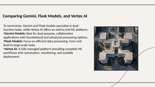 Comparing Gemini, Flask Models, and Vertex AI
To summarize, Gemini and Flask models specialize in dual-
function tasks, while Vertex AI offers an end-to-end ML platform:
•Gemini Models: Best for dual-purpose, collaborative
applications with foundational and advanced processing options.
•Flask Models: Focus on efficient data processing, from mid-
level to large-scale tasks.
•Vertex AI: A fully managed platform providing complete ML
workflows with automation, monitoring, and scalable
deployment.
 