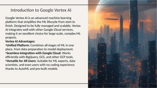 Introduction to Google Vertex AI
Google Vertex AI is an advanced machine learning
platform that simplifies the ML lifecycle from start to
finish. Designed to be fully managed and scalable, Vertex
AI integrates well with other Google Cloud services,
making it an excellent choice for large-scale, complex ML
projects.
Vertex AI Advantages:
•Unified Platform: Combines all stages of ML in one
place, from data preparation to model deployment.
•Seamless Integration with Google Cloud: Works
efficiently with BigQuery, GCS, and other GCP tools.
•Versatile for All Users: Suitable for ML experts, data
scientists, and even users with no coding experience
thanks to AutoML and pre-built models
 