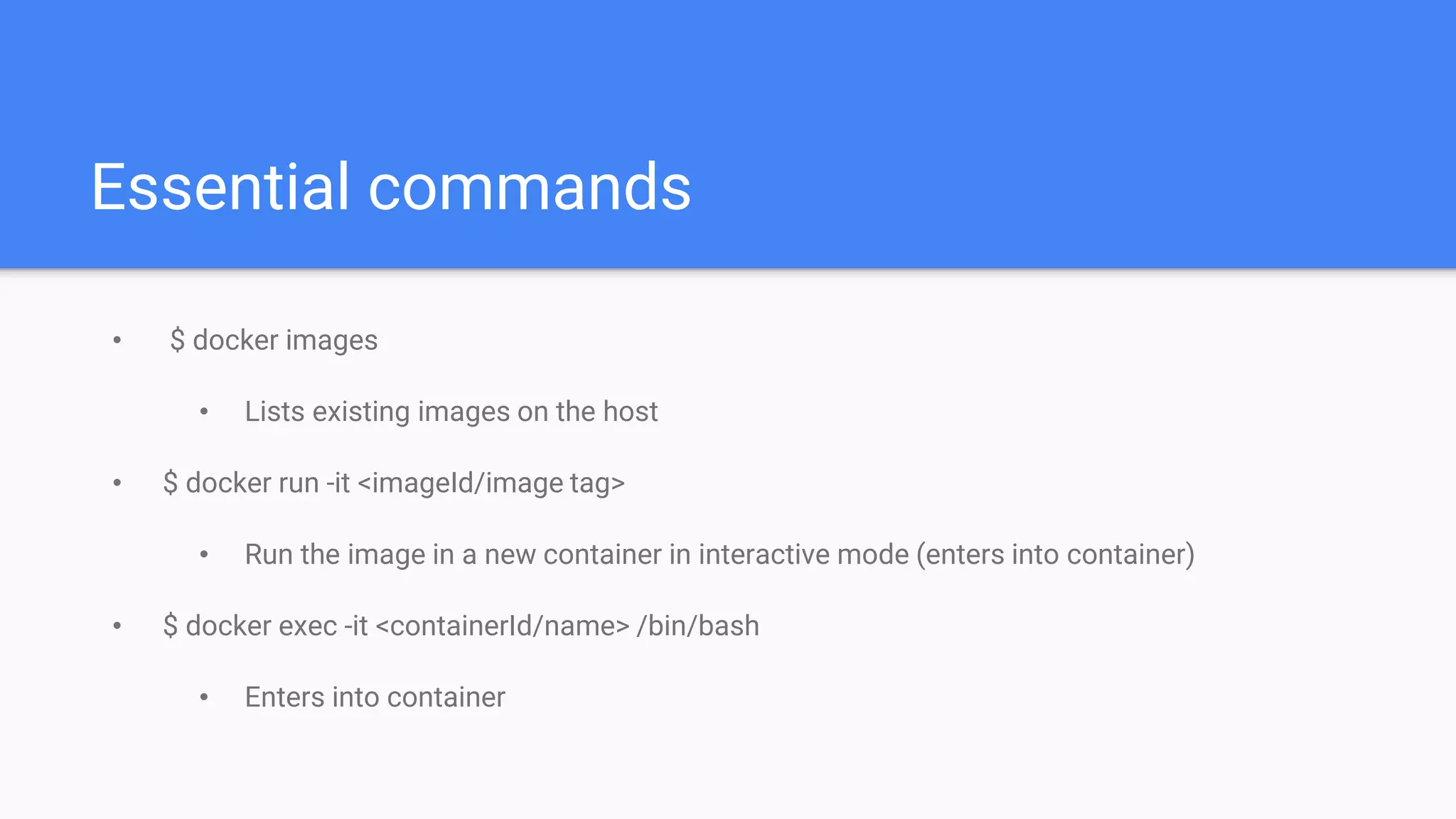 Essential commands
• $ docker images
• Lists existing images on the host
• $ docker run -it <imageId/image tag>
• Run the image in a new container in interactive mode (enters into container)
• $ docker exec -it <containerId/name> /bin/bash
• Enters into container
 