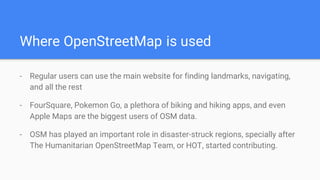 Where OpenStreetMap is used
- Regular users can use the main website for finding landmarks, navigating,
and all the rest
- FourSquare, Pokemon Go, a plethora of biking and hiking apps, and even
Apple Maps are the biggest users of OSM data.
- OSM has played an important role in disaster-struck regions, specially after
The Humanitarian OpenStreetMap Team, or HOT, started contributing.
 