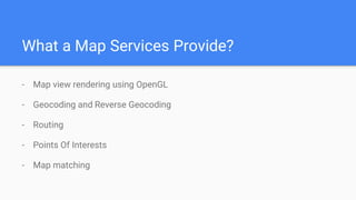What a Map Services Provide?
- Map view rendering using OpenGL
- Geocoding and Reverse Geocoding
- Routing
- Points Of Interests
- Map matching
 