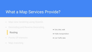 What a Map Services Provide?
- Map view rendering using OpenGL
- Geocoding and Reverse Geocoding
Routing
- Points Of Interests
- Map matching
● Cars, bike, walk
● Public transportation
● Live Traffic data
 