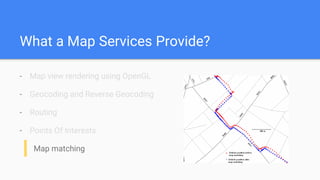 What a Map Services Provide?
- Map view rendering using OpenGL
- Geocoding and Reverse Geocoding
- Routing
- Points Of Interests
Map matching
 